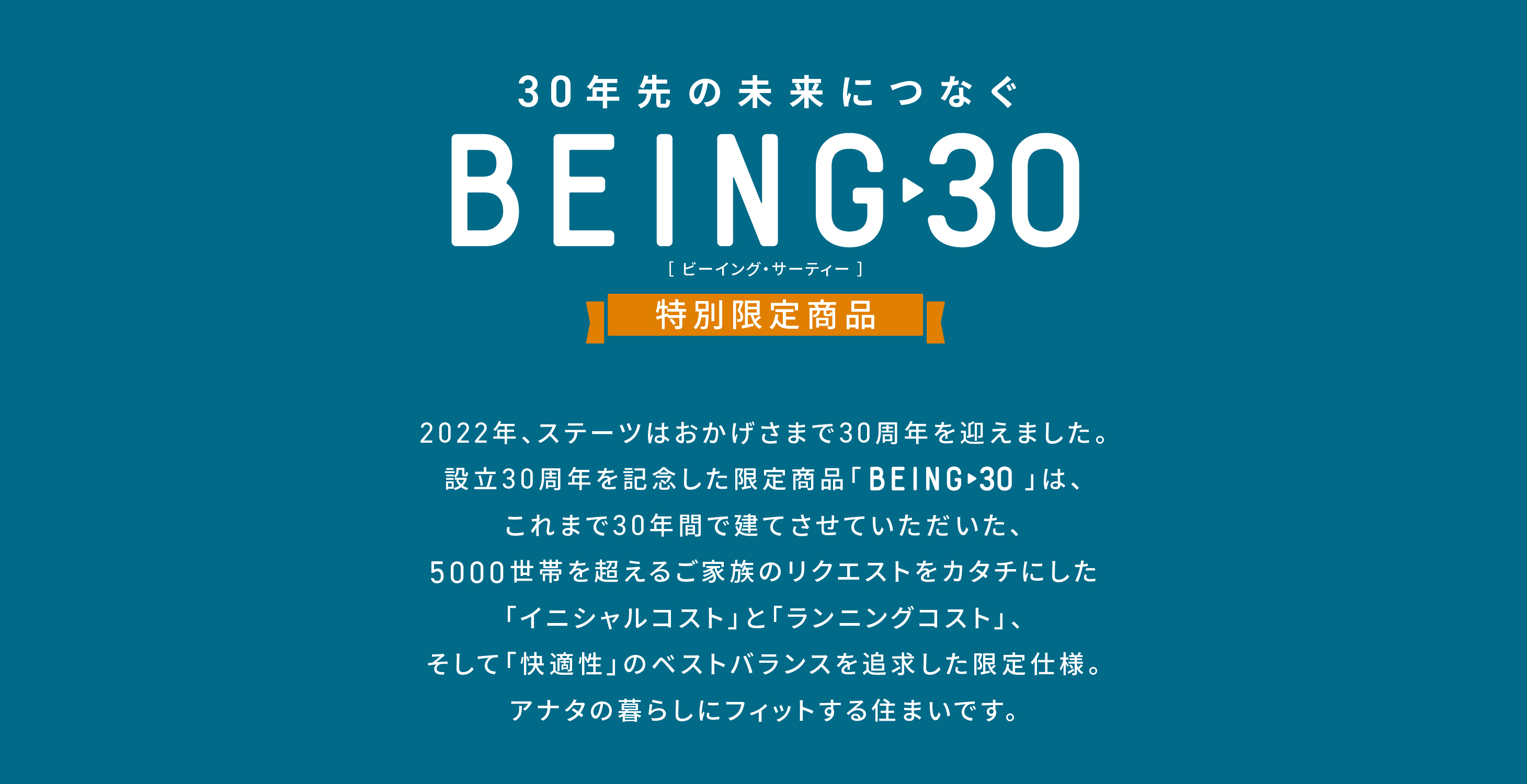 30年先の未来につなぐ BEING30 特別商品 ステーツは30周年を迎えました。30年間の中で建てた5000世帯を超えるリクエストを形にしたベストバランスの限定商品をご紹介します。